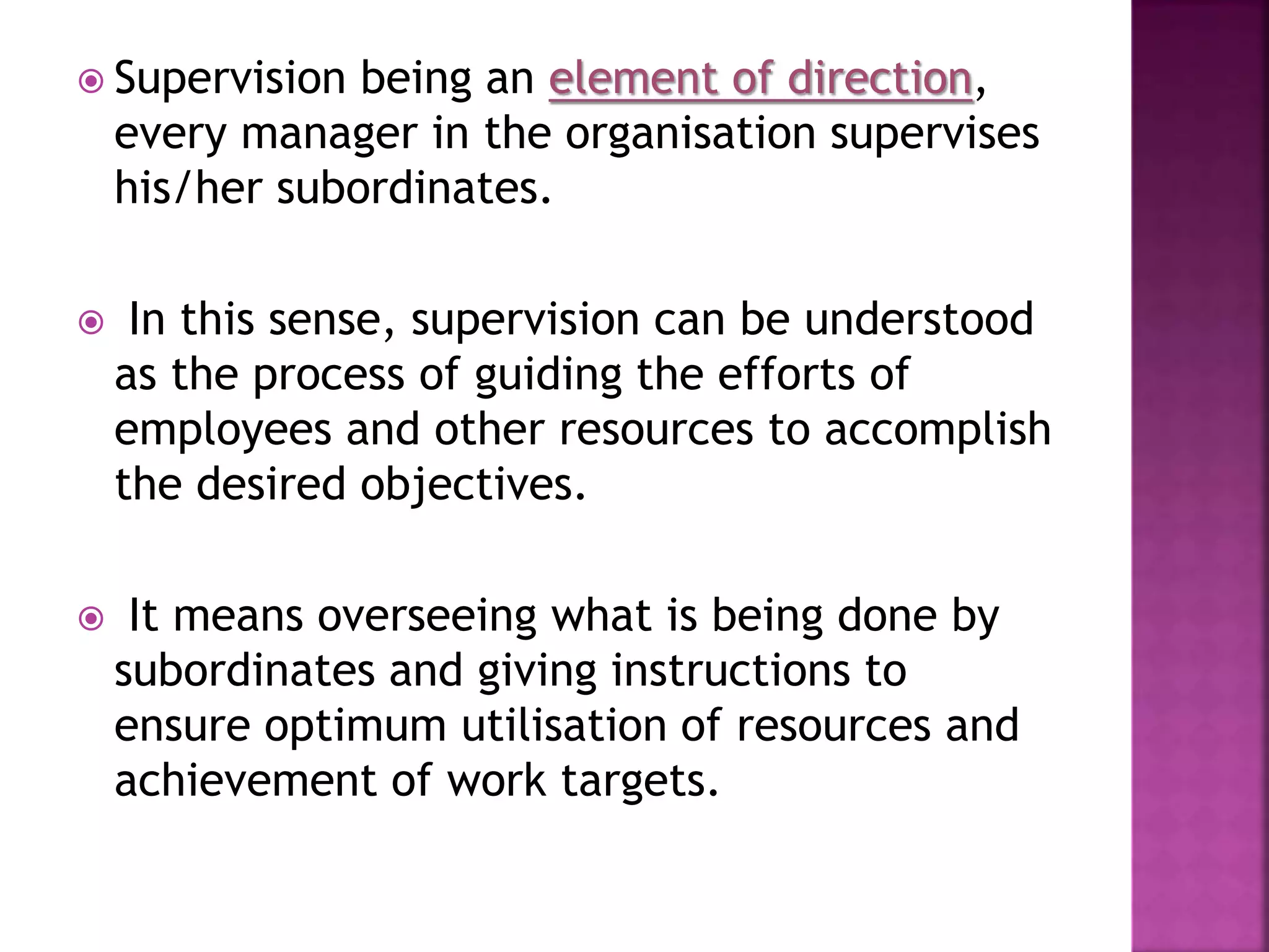  Supervision being an element of direction,
every manager in the organisation supervises
his/her subordinates.
 In this sense, supervision can be understood
as the process of guiding the efforts of
employees and other resources to accomplish
the desired objectives.
 It means overseeing what is being done by
subordinates and giving instructions to
ensure optimum utilisation of resources and
achievement of work targets.
 