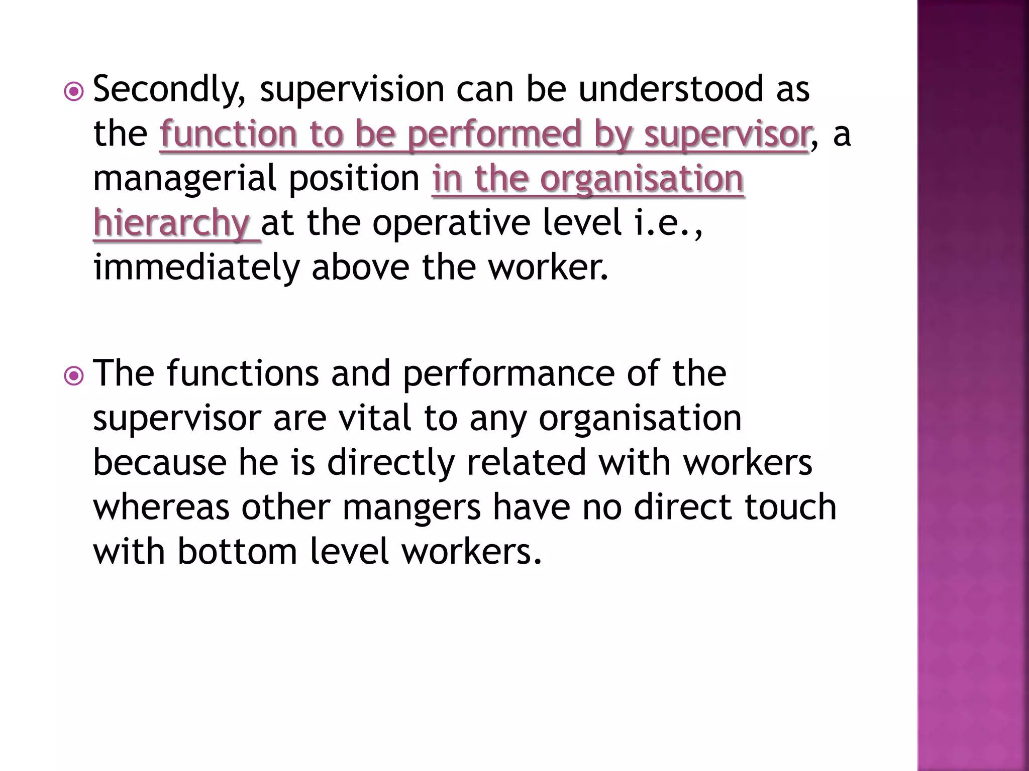  Secondly, supervision can be understood as
the function to be performed by supervisor, a
managerial position in the organisation
hierarchy at the operative level i.e.,
immediately above the worker.
 The functions and performance of the
supervisor are vital to any organisation
because he is directly related with workers
whereas other mangers have no direct touch
with bottom level workers.
 