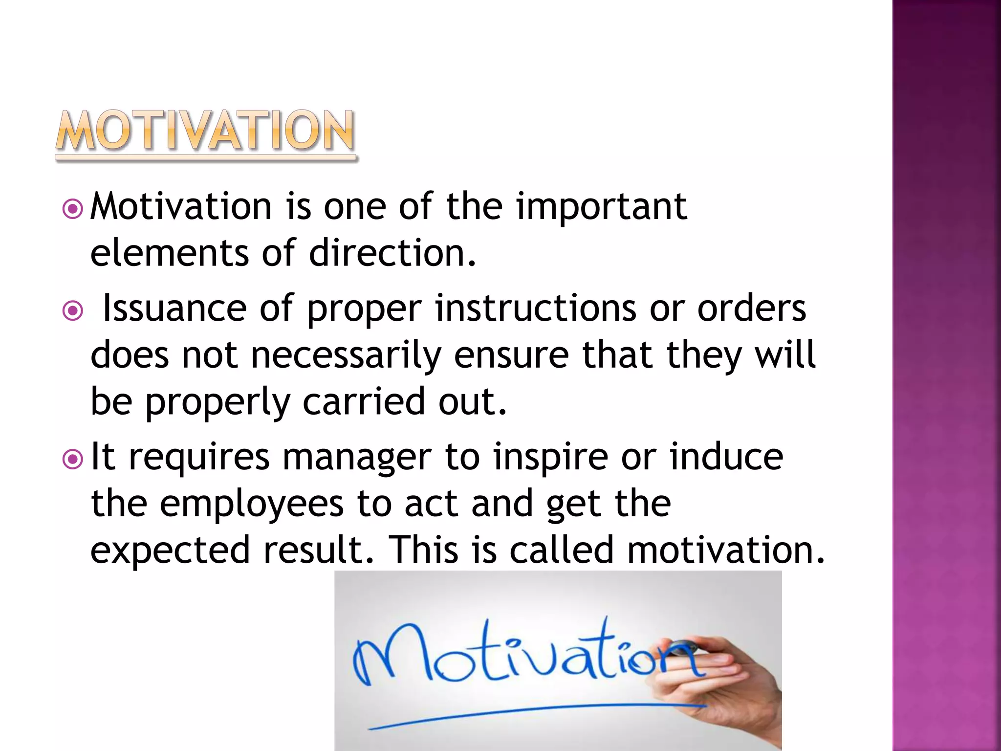  Motivation is one of the important
elements of direction.
 Issuance of proper instructions or orders
does not necessarily ensure that they will
be properly carried out.
 It requires manager to inspire or induce
the employees to act and get the
expected result. This is called motivation.
 