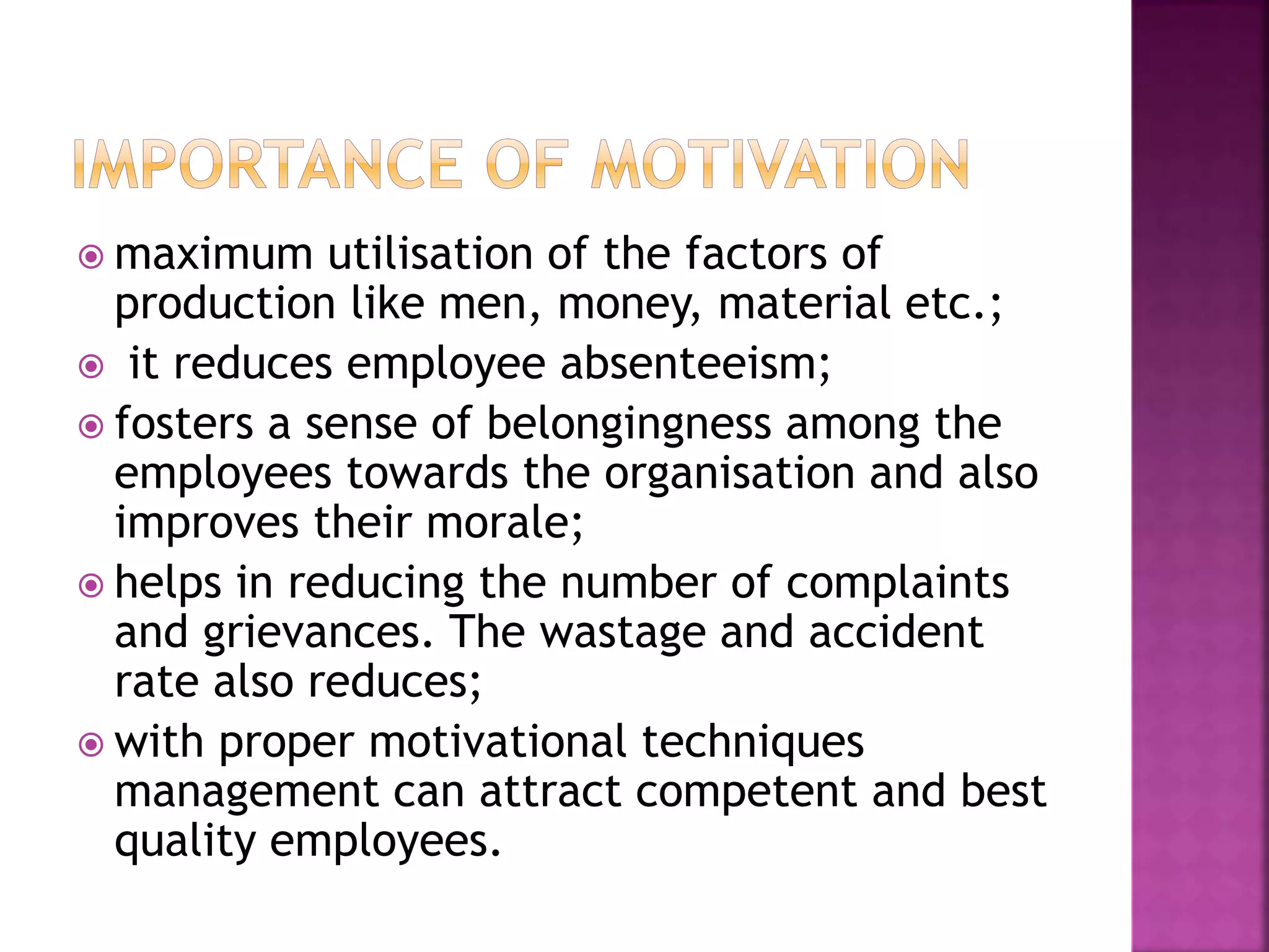  maximum utilisation of the factors of
production like men, money, material etc.;
 it reduces employee absenteeism;
 fosters a sense of belongingness among the
employees towards the organisation and also
improves their morale;
 helps in reducing the number of complaints
and grievances. The wastage and accident
rate also reduces;
 with proper motivational techniques
management can attract competent and best
quality employees.
 