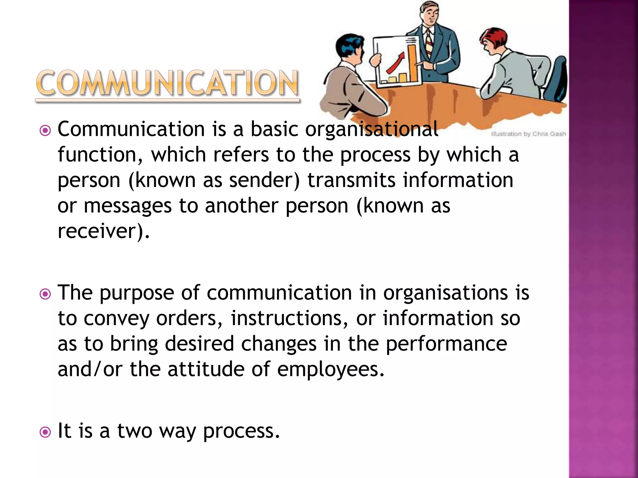  Communication is a basic organisational
function, which refers to the process by which a
person (known as sender) transmits information
or messages to another person (known as
receiver).
 The purpose of communication in organisations is
to convey orders, instructions, or information so
as to bring desired changes in the performance
and/or the attitude of employees.
 It is a two way process.
 