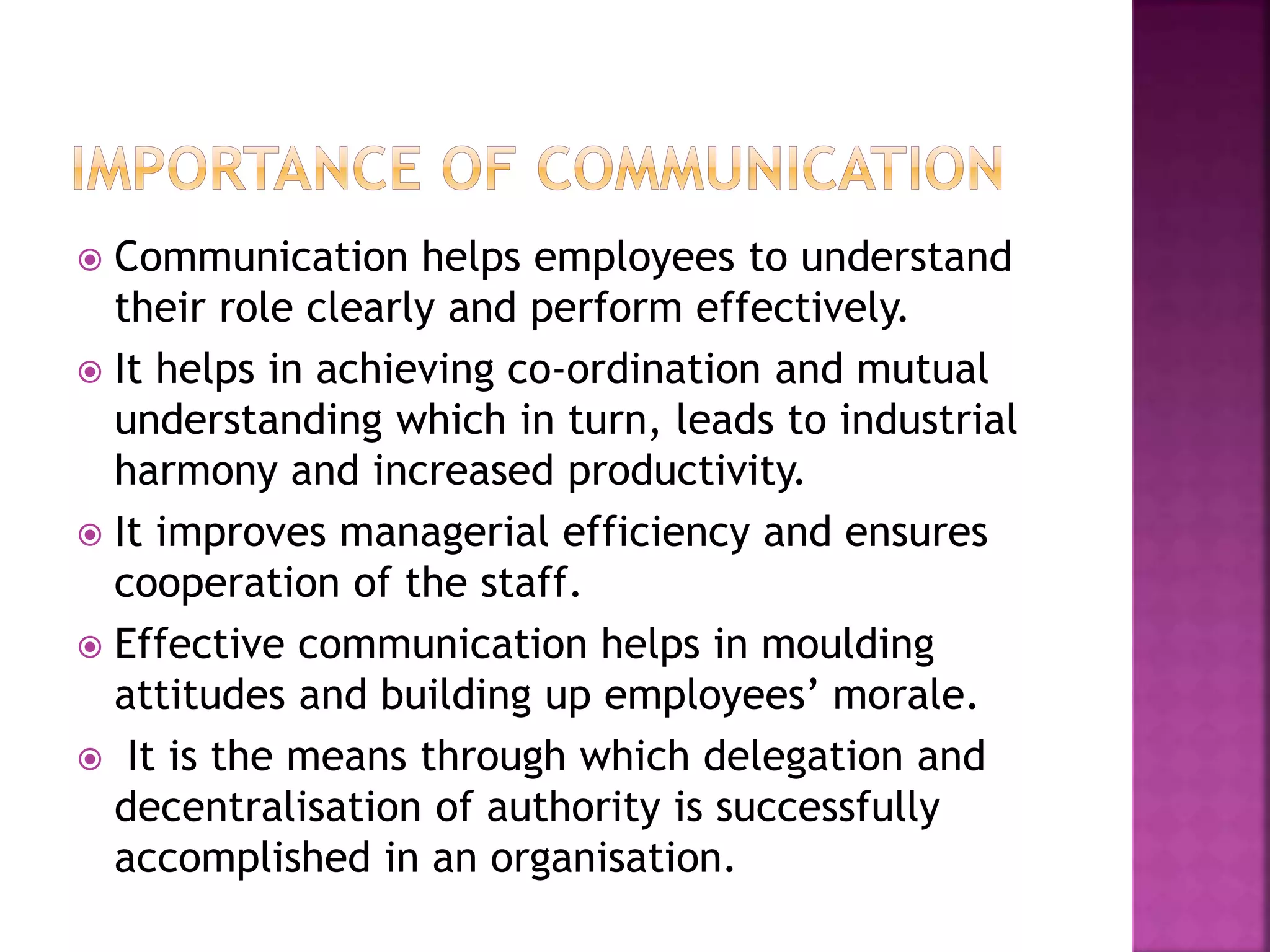  Communication helps employees to understand
their role clearly and perform effectively.
 It helps in achieving co-ordination and mutual
understanding which in turn, leads to industrial
harmony and increased productivity.
 It improves managerial efficiency and ensures
cooperation of the staff.
 Effective communication helps in moulding
attitudes and building up employees’ morale.
 It is the means through which delegation and
decentralisation of authority is successfully
accomplished in an organisation.
 