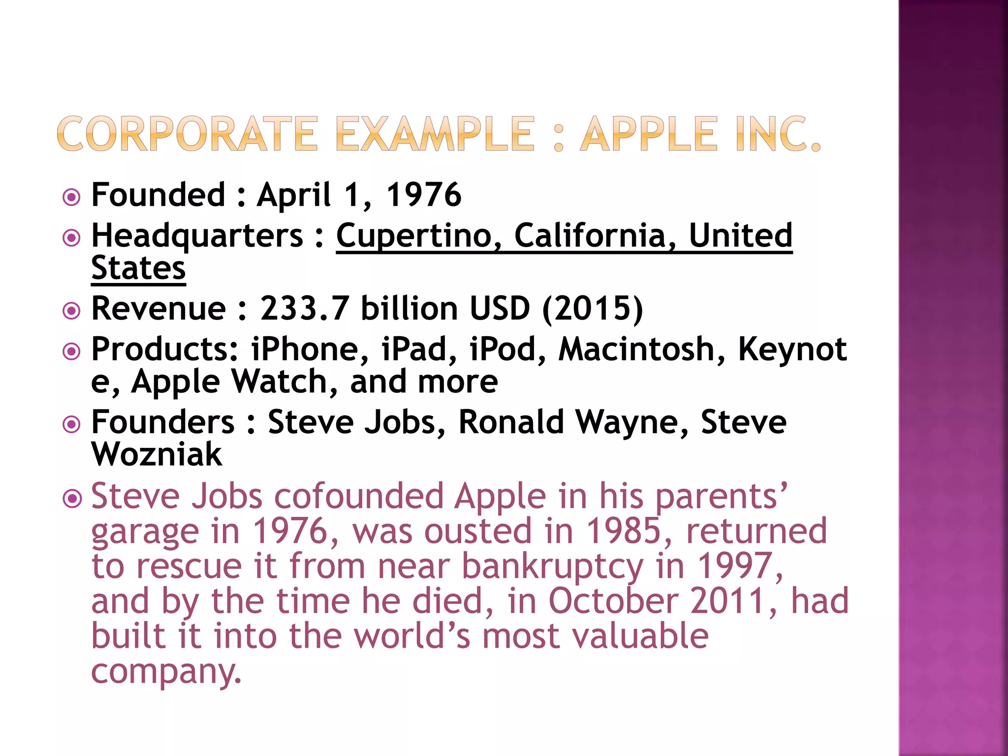  Founded : April 1, 1976
 Headquarters : Cupertino, California, United
States
 Revenue : 233.7 billion USD (2015)
 Products: iPhone, iPad, iPod, Macintosh, Keynot
e, Apple Watch, and more
 Founders : Steve Jobs, Ronald Wayne, Steve
Wozniak
 Steve Jobs cofounded Apple in his parents’
garage in 1976, was ousted in 1985, returned
to rescue it from near bankruptcy in 1997,
and by the time he died, in October 2011, had
built it into the world’s most valuable
company.
 
