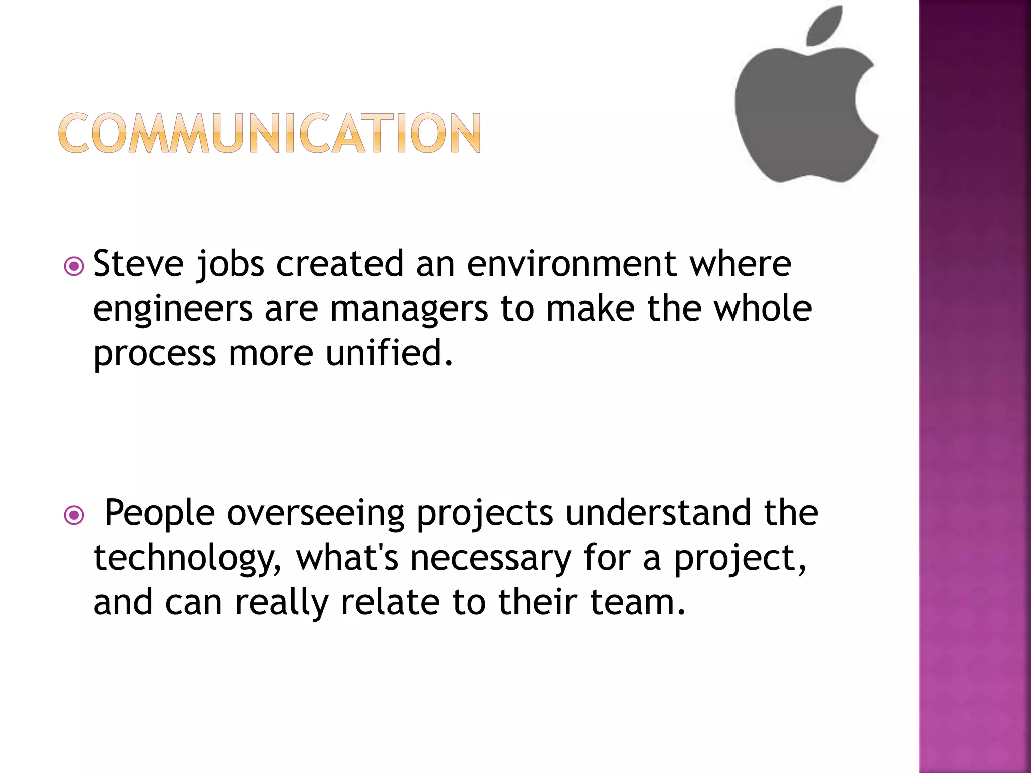 Steve jobs created an environment where
engineers are managers to make the whole
process more unified.
 People overseeing projects understand the
technology, what's necessary for a project,
and can really relate to their team.
 