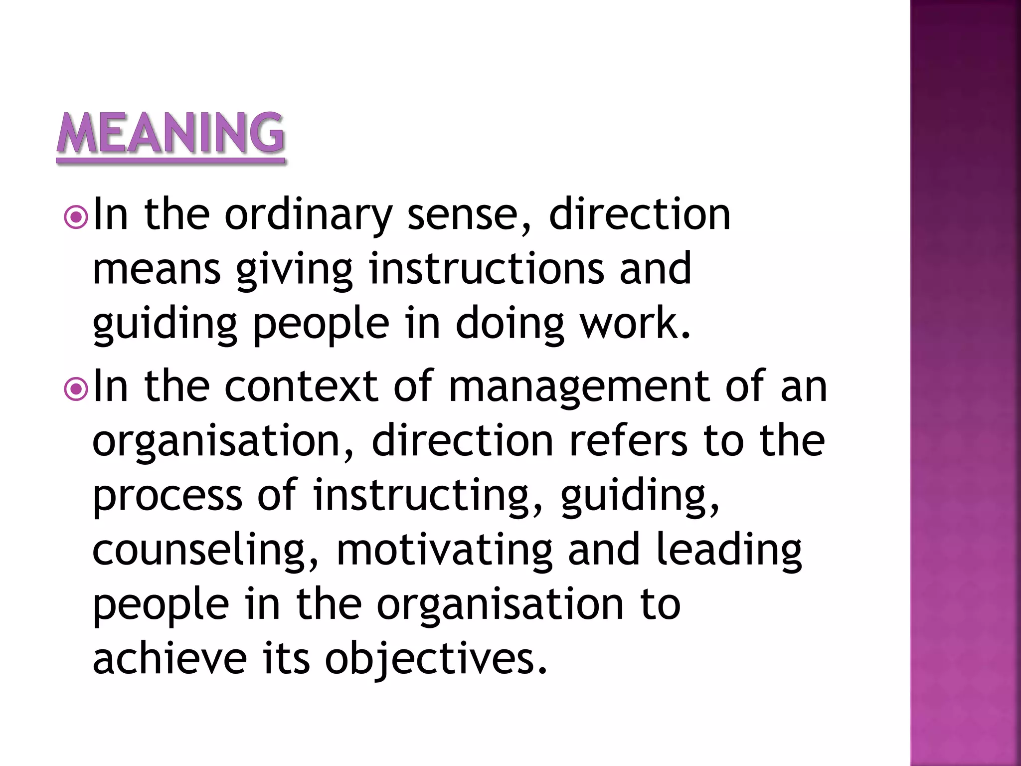 In the ordinary sense, direction
means giving instructions and
guiding people in doing work.
In the context of management of an
organisation, direction refers to the
process of instructing, guiding,
counseling, motivating and leading
people in the organisation to
achieve its objectives.
 