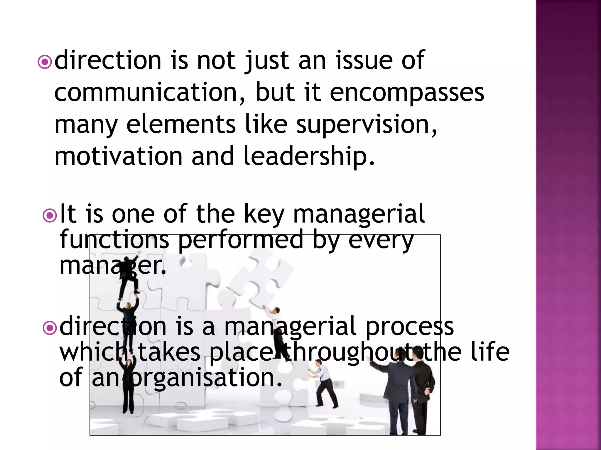 direction is not just an issue of
communication, but it encompasses
many elements like supervision,
motivation and leadership.
It is one of the key managerial
functions performed by every
manager.
direction is a managerial process
which takes place throughout the life
of an organisation.
 