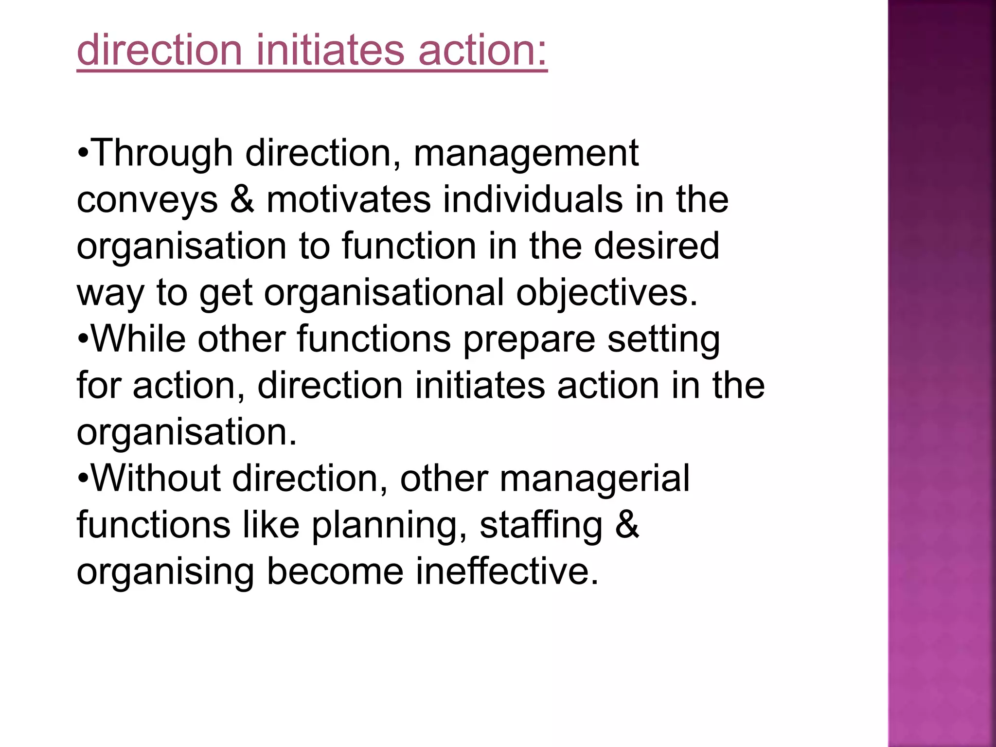 direction initiates action:
•Through direction, management
conveys & motivates individuals in the
organisation to function in the desired
way to get organisational objectives.
•While other functions prepare setting
for action, direction initiates action in the
organisation.
•Without direction, other managerial
functions like planning, staffing &
organising become ineffective.
 