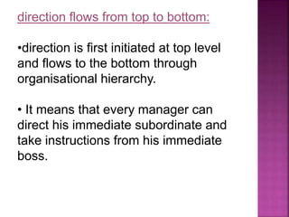direction flows from top to bottom:
•direction is first initiated at top level
and flows to the bottom through
organisational hierarchy.
• It means that every manager can
direct his immediate subordinate and
take instructions from his immediate
boss.
 