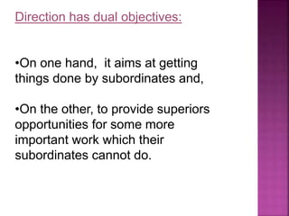Direction has dual objectives:
•On one hand, it aims at getting
things done by subordinates and,
•On the other, to provide superiors
opportunities for some more
important work which their
subordinates cannot do.
 