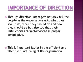  Through direction, managers not only tell the
people in the organisation as to what they
should do, when they should do and how
they should do but also see that their
instructions are implemented in proper
perspective.
 This is important factor in the efficient and
effective functioning of the organisation.
 