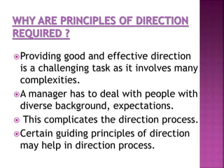 Providing good and effective direction
is a challenging task as it involves many
complexities.
A manager has to deal with people with
diverse background, expectations.
 This complicates the direction process.
Certain guiding principles of direction
may help in direction process.
 