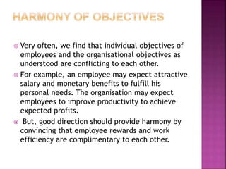  Very often, we find that individual objectives of
employees and the organisational objectives as
understood are conflicting to each other.
 For example, an employee may expect attractive
salary and monetary benefits to fulfill his
personal needs. The organisation may expect
employees to improve productivity to achieve
expected profits.
 But, good direction should provide harmony by
convincing that employee rewards and work
efficiency are complimentary to each other.
 