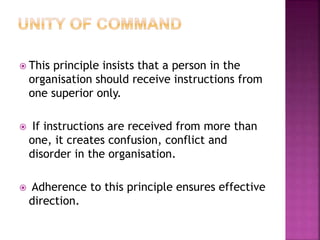  This principle insists that a person in the
organisation should receive instructions from
one superior only.
 If instructions are received from more than
one, it creates confusion, conflict and
disorder in the organisation.
 Adherence to this principle ensures effective
direction.
 