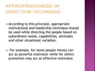  According to this principle, appropriate
motivational and leadership technique should
be used while directing the people based on
subordinate needs, capabilities, attitudes
and other situational variables.
 For example, for some people money can
act as powerful motivator while for others
promotion may act as effective motivator.
 