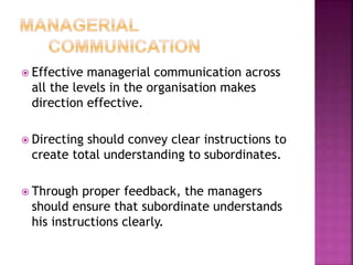  Effective managerial communication across
all the levels in the organisation makes
direction effective.
 Directing should convey clear instructions to
create total understanding to subordinates.
 Through proper feedback, the managers
should ensure that subordinate understands
his instructions clearly.
 