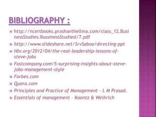  http://ncertbooks.prashanthellina.com/class_12.Busi
nessStudies.BussinessStudiesI/7.pdf
 http://www.slideshare.net/SrvSaboo/directing-ppt
 Hbr.org/2012/04/the-real-leadership-lessons-of-
steve-jobs
 Fastcompany.com/5-surprising-insights-about-steve-
jobs-management-style
 Forbes.com
 Quora.com
 Principles and Practice of Management - L M Prasad.
 Essentials of management – Koontz & Weihrich
 