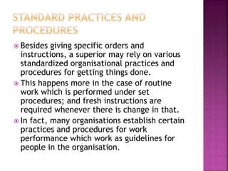  Besides giving specific orders and
instructions, a superior may rely on various
standardized organisational practices and
procedures for getting things done.
 This happens more in the case of routine
work which is performed under set
procedures; and fresh instructions are
required whenever there is change in that.
 In fact, many organisations establish certain
practices and procedures for work
performance which work as guidelines for
people in the organisation.
 