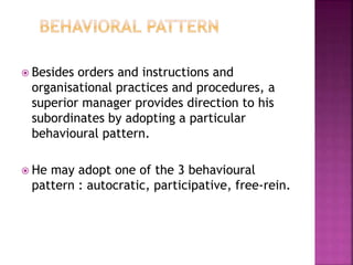  Besides orders and instructions and
organisational practices and procedures, a
superior manager provides direction to his
subordinates by adopting a particular
behavioural pattern.
 He may adopt one of the 3 behavioural
pattern : autocratic, participative, free-rein.
 