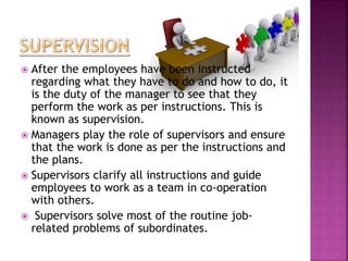  After the employees have been instructed
regarding what they have to do and how to do, it
is the duty of the manager to see that they
perform the work as per instructions. This is
known as supervision.
 Managers play the role of supervisors and ensure
that the work is done as per the instructions and
the plans.
 Supervisors clarify all instructions and guide
employees to work as a team in co-operation
with others.
 Supervisors solve most of the routine job-
related problems of subordinates.
 