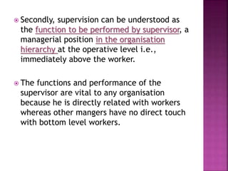  Secondly, supervision can be understood as
the function to be performed by supervisor, a
managerial position in the organisation
hierarchy at the operative level i.e.,
immediately above the worker.
 The functions and performance of the
supervisor are vital to any organisation
because he is directly related with workers
whereas other mangers have no direct touch
with bottom level workers.
 