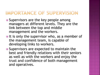  Supervisors are the key people among
managers at different levels. They are the
link between the top and middle
management and the workers.
 It is only the supervisor who, as a member of
the management team, is capable of
developing links to workers.
 Supervisors are expected to maintain the
best and friendly relations with their seniors
as well as with the workers and enjoy the
trust and confidence of both management
and operatives.
 