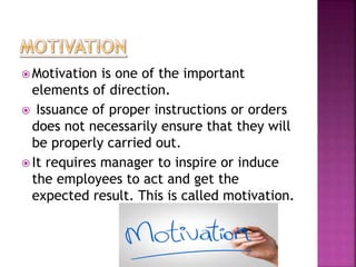  Motivation is one of the important
elements of direction.
 Issuance of proper instructions or orders
does not necessarily ensure that they will
be properly carried out.
 It requires manager to inspire or induce
the employees to act and get the
expected result. This is called motivation.
 