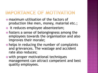  maximum utilisation of the factors of
production like men, money, material etc.;
 it reduces employee absenteeism;
 fosters a sense of belongingness among the
employees towards the organisation and also
improves their morale;
 helps in reducing the number of complaints
and grievances. The wastage and accident
rate also reduces;
 with proper motivational techniques
management can attract competent and best
quality employees.
 