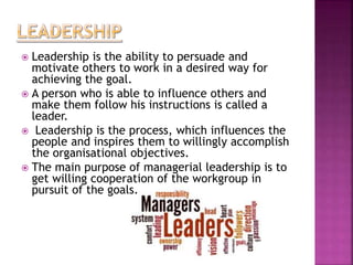  Leadership is the ability to persuade and
motivate others to work in a desired way for
achieving the goal.
 A person who is able to influence others and
make them follow his instructions is called a
leader.
 Leadership is the process, which influences the
people and inspires them to willingly accomplish
the organisational objectives.
 The main purpose of managerial leadership is to
get willing cooperation of the workgroup in
pursuit of the goals.
 