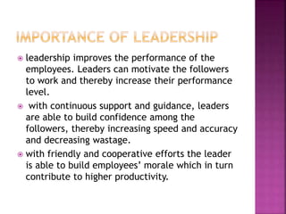  leadership improves the performance of the
employees. Leaders can motivate the followers
to work and thereby increase their performance
level.
 with continuous support and guidance, leaders
are able to build confidence among the
followers, thereby increasing speed and accuracy
and decreasing wastage.
 with friendly and cooperative efforts the leader
is able to build employees’ morale which in turn
contribute to higher productivity.
 