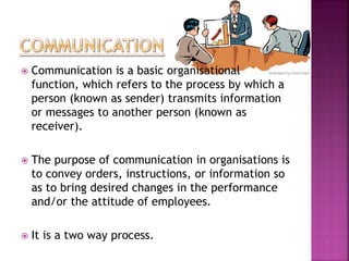  Communication is a basic organisational
function, which refers to the process by which a
person (known as sender) transmits information
or messages to another person (known as
receiver).
 The purpose of communication in organisations is
to convey orders, instructions, or information so
as to bring desired changes in the performance
and/or the attitude of employees.
 It is a two way process.
 