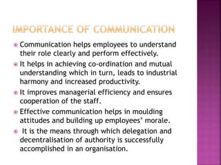  Communication helps employees to understand
their role clearly and perform effectively.
 It helps in achieving co-ordination and mutual
understanding which in turn, leads to industrial
harmony and increased productivity.
 It improves managerial efficiency and ensures
cooperation of the staff.
 Effective communication helps in moulding
attitudes and building up employees’ morale.
 It is the means through which delegation and
decentralisation of authority is successfully
accomplished in an organisation.
 
