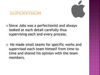  Steve Jobs was a perfectionist and always
looked at each detail carefully thus
supervising each and every process.
 He made small teams for specific works and
supervised each team himself from time to
time and shared his opinion with the team
members.
 