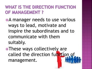 A manager needs to use various
ways to lead, motivate and
inspire the subordinates and to
communicate with them
suitably.
These ways collectively are
called the direction function of
management.
 