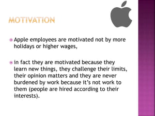  Apple employees are motivated not by more
holidays or higher wages,
 in fact they are motivated because they
learn new things, they challenge their limits,
their opinion matters and they are never
burdened by work because it’s not work to
them (people are hired according to their
interests).
 