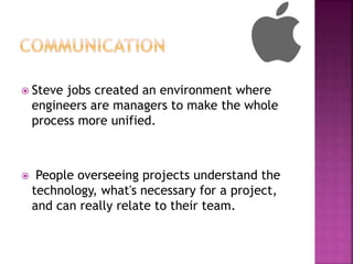  Steve jobs created an environment where
engineers are managers to make the whole
process more unified.
 People overseeing projects understand the
technology, what's necessary for a project,
and can really relate to their team.
 