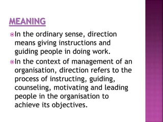 In the ordinary sense, direction
means giving instructions and
guiding people in doing work.
In the context of management of an
organisation, direction refers to the
process of instructing, guiding,
counseling, motivating and leading
people in the organisation to
achieve its objectives.
 