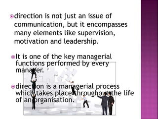 direction is not just an issue of
communication, but it encompasses
many elements like supervision,
motivation and leadership.
It is one of the key managerial
functions performed by every
manager.
direction is a managerial process
which takes place throughout the life
of an organisation.
 