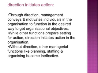 direction initiates action:
•Through direction, management
conveys & motivates individuals in the
organisation to function in the desired
way to get organisational objectives.
•While other functions prepare setting
for action, direction initiates action in the
organisation.
•Without direction, other managerial
functions like planning, staffing &
organising become ineffective.
 
