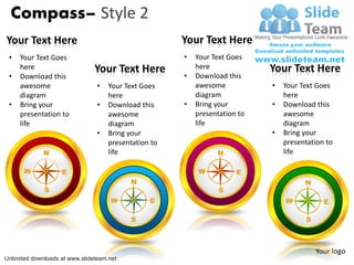 Compass– Style 2
Your Text Here                                         Your Text Here
 •   Your Text Goes                                    •   Your Text Goes
     here                       Your Text Here             here              Your Text Here
 •   Download this                                     •   Download this
     awesome                     •   Your Text Goes        awesome           •   Your Text Goes
     diagram                         here                  diagram               here
 •   Bring your                  •   Download this     •   Bring your        •   Download this
     presentation to                 awesome               presentation to       awesome
     life                            diagram               life                  diagram
                                 •   Bring your                              •   Bring your
                                     presentation to                             presentation to
             N                       life                        N               life

      W             E                                      W           E
                                           N                                           N
              S                                                   S
                                     W           E                               W           E

                                           S                                           S



                                                                                           Your logo
Unlimited downloads at www.slideteam.net
 
