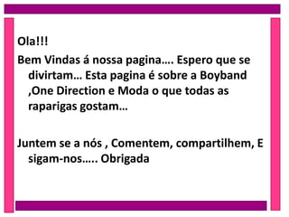 Ola!!!
Bem Vindas á nossa pagina…. Espero que se
divirtam… Esta pagina é sobre a Boyband
,One Direction e Moda o que todas as
raparigas gostam…
Juntem se a nós , Comentem, compartilhem, E
sigam-nos….. Obrigada
 
