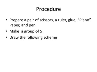 Procedure 
• Prepare a pair of scissors, a ruler, glue, “Plano” 
Paper, and pen. 
• Make a group of 5 
• Draw the followin...