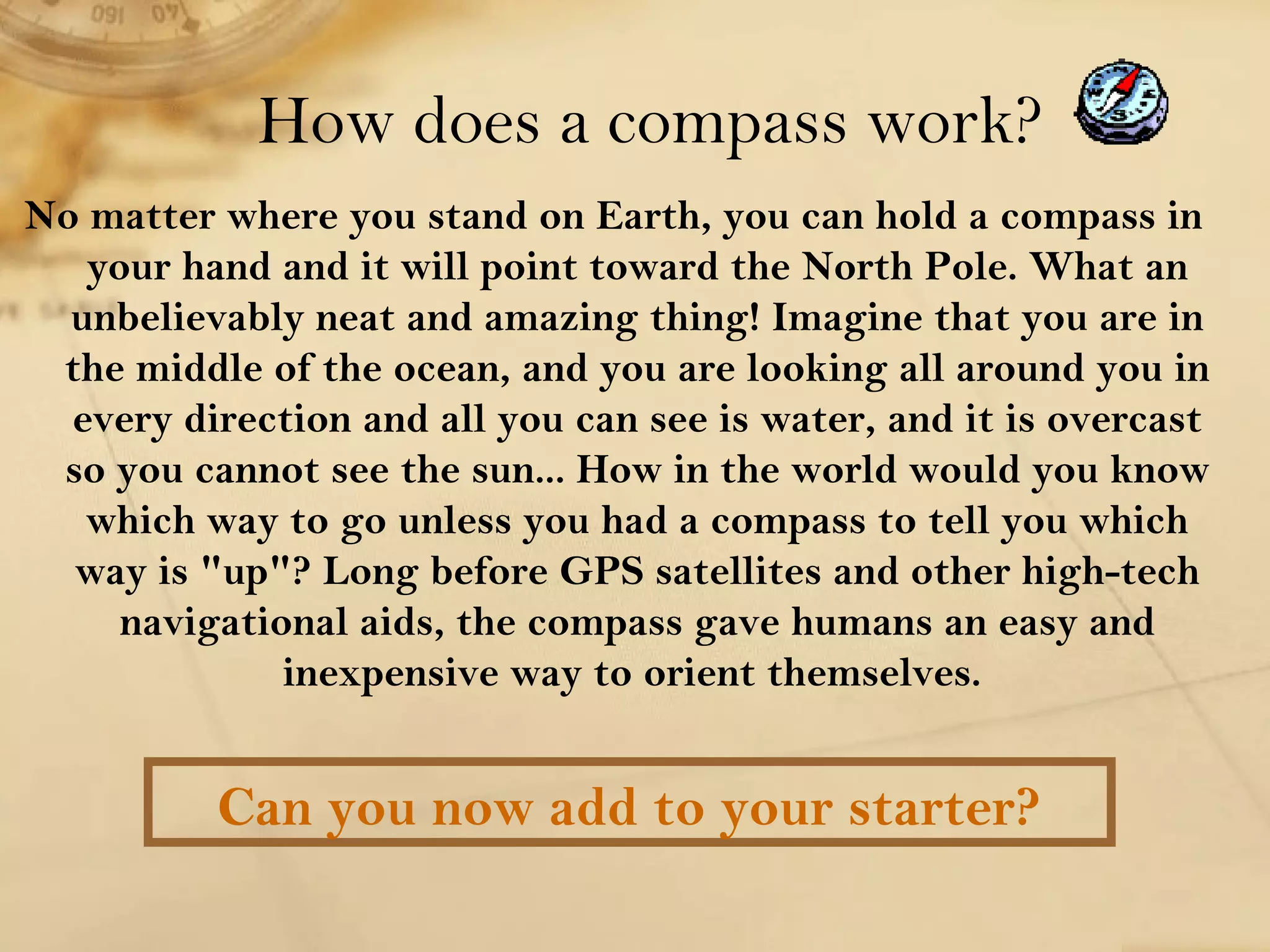 How does a compass work? 
No matter where you stand on Earth, you can hold a compass in 
your hand and it will point toward the North Pole. What an 
unbelievably neat and amazing thing! Imagine that you are in 
the middle of the ocean, and you are looking all around you in 
every direction and all you can see is water, and it is overcast 
so you cannot see the sun... How in the world would you know 
which way to go unless you had a compass to tell you which 
way is "up"? Long before GPS satellites and other high-tech 
navigational aids, the compass gave humans an easy and 
inexpensive way to orient themselves. 
Can you now add to your starter? 
 