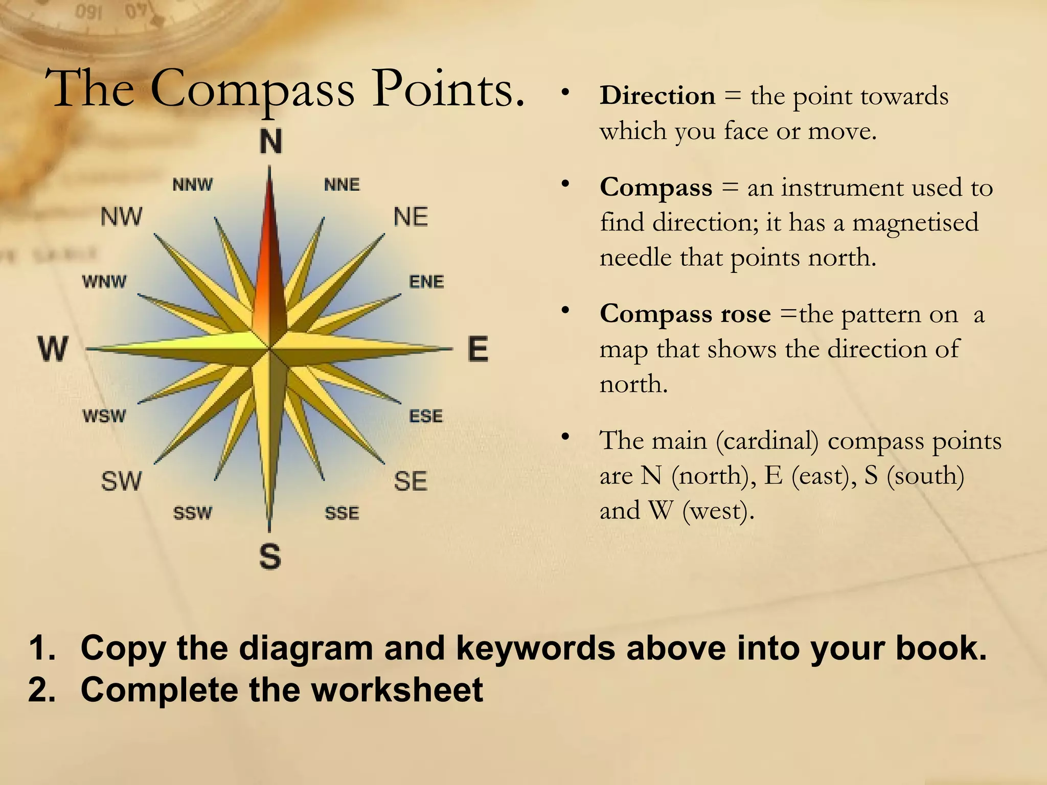The Compass Points. • Direction = the point towards 
which you face or move. 
• Compass = an instrument used to 
find direction; it has a magnetised 
needle that points north. 
• Compass rose =the pattern on a 
map that shows the direction of 
north. 
• The main (cardinal) compass points 
are N (north), E (east), S (south) 
and W (west). 
1. Copy the diagram and keywords above into your book. 
2. Complete the worksheet 
 