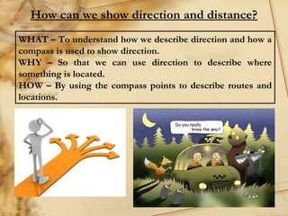 How can we show direction and distance? 
WHAT – To understand how we describe direction and how a 
compass is used to show direction. 
WHY – So that we can use direction to describe where 
something is located. 
HOW – By using the compass points to describe routes and 
locations. 
 