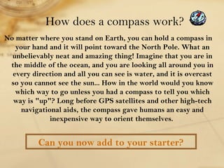 How does a compass work? 
No matter where you stand on Earth, you can hold a compass in 
your hand and it will point towar...