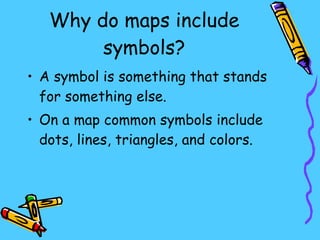 Why do maps include symbols? A symbol is something that stands for something else. On a map common symbols include dots, lines, triangles, and colors. 