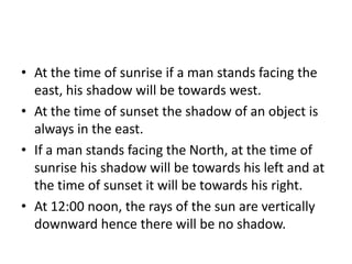 • At the time of sunrise if a man stands facing the
east, his shadow will be towards west.
• At the time of sunset the shadow of an object is
always in the east.
• If a man stands facing the North, at the time of
sunrise his shadow will be towards his left and at
the time of sunset it will be towards his right.
• At 12:00 noon, the rays of the sun are vertically
downward hence there will be no shadow.
 