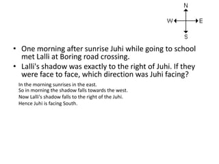 • One morning after sunrise Juhi while going to school
met Lalli at Boring road crossing.
• Lalli's shadow was exactly to the right of Juhi. If they
were face to face, which direction was Juhi facing?
In the morning sunrises in the east.
So in morning the shadow falls towards the west.
Now Lalli's shadow falls to the right of the Juhi.
Hence Juhi is facing South.
 