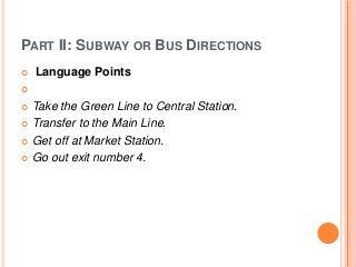 PART II: SUBWAY OR BUS DIRECTIONS


Language Points



Take the Green Line to Central Station.
 Transfer to the Main Line.
 Get off at Market Station.
 Go out exit number 4.


 