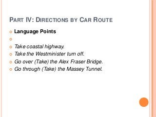 PART IV: DIRECTIONS BY CAR ROUTE


Language Points



Take coastal highway.
 Take the Westminister turn off.
 Go over (Take) the Alex Fraser Bridge.
 Go through (Take) the Massey Tunnel.


 